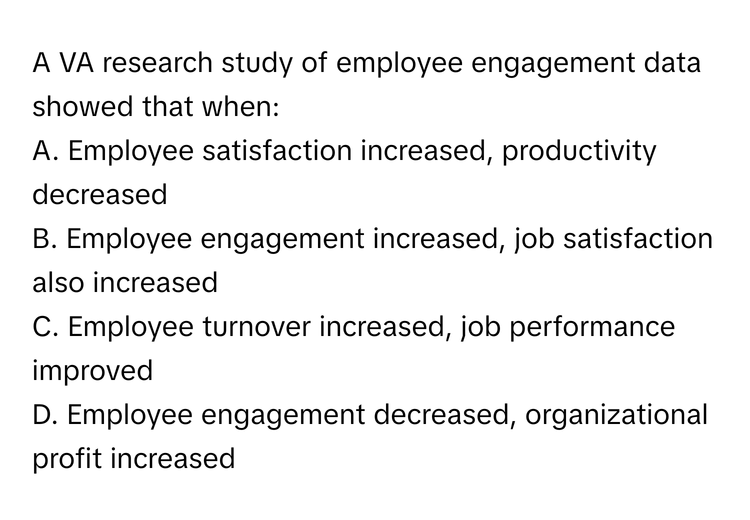 A VA research study of employee engagement data showed that when:
A. Employee satisfaction increased, productivity decreased
B. Employee engagement increased, job satisfaction also increased
C. Employee turnover increased, job performance improved
D. Employee engagement decreased, organizational profit increased