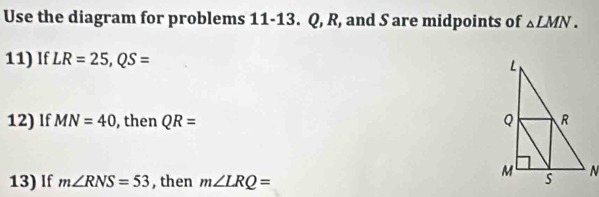 Use the diagram for problems 11-13. Q, R, and S are midpoints of △ LMN. 
11) If LR=25, QS=
12) If MN=40 , then QR=
13) If m∠ RNS=53 , then m∠ LRQ=