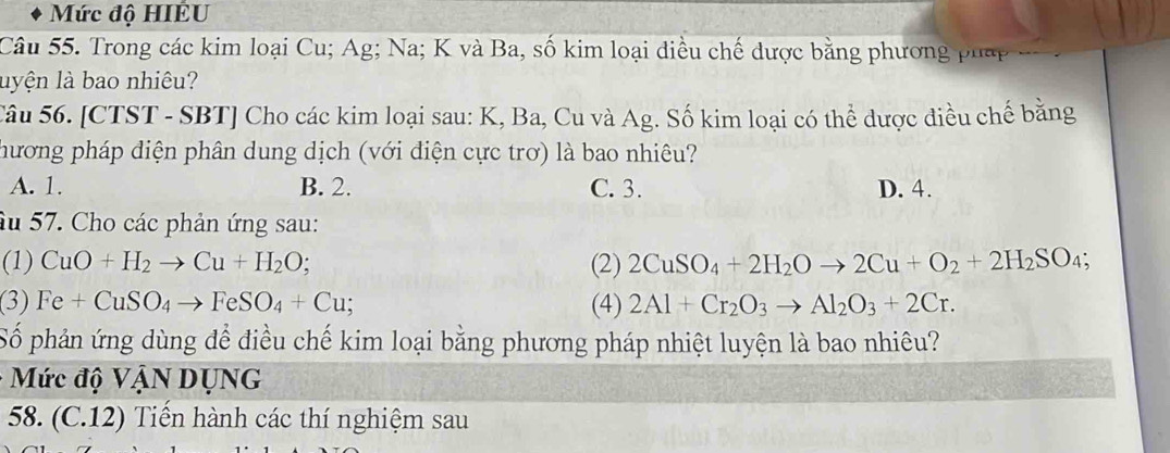 Mức độ HIÉU
Câu 55. Trong các kim loại Cu; Ag; Na; K và Ba, số kim loại điều chế được bằng phương p hp
luyện là bao nhiêu?
Câu 56. [CTST - SBT] Cho các kim loại sau: K, Ba, Cu và Ag. Số kim loại có thể được điều chế bằng
hương pháp điện phân dung dịch (với điện cực trơ) là bao nhiêu?
A. 1. B. 2. C. 3. D. 4.
âu 57. Cho các phản ứng sau:
(1) CuO+H_2to Cu+H_2O; (2) 2CuSO_4+2H_2Oto 2Cu+O_2+2H_2SO_4; 
(3) Fe+CuSO_4to FeSO_4+Cu; (4) 2Al+Cr_2O_3to Al_2O_3+2Cr. 
Số phản ứng dùng để điều chế kim loại bằng phương pháp nhiệt luyện là bao nhiêu?
Mức độ VậN DụNG
58. (C.12) Tiến hành các thí nghiệm sau