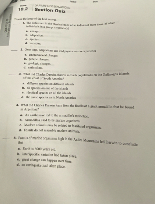 Period Iato
St 0m DARWIN'S OBSEFIVATIONS
10.2 Section Quiz
R _Choose the letter of the best answer.
1. The difference in the physical traits of an individual from those of other
individuals in a group is called a(n)
a. change,
b. adaptation.
e.species.
d. variation.
_2. Over time, adaptations can lead populations to experience
a. environmental changes.
b. genetic changes
e. geologic changes.
d。 extinctions.
_3. What did Charles Darwin observe in finch populations on the Galápagos Islands
off the coast of South America?
a. different species on different islands
b. all species on one of the islands
e. identical species on all the islands
d. the same species as in North America
_4. What did Charles Darwin learn from the fossils of a giant armadillo that he found
in Argentina?
a. An earthquake led to the armadillo's extinction.
b. Armadillos used to be marine organisms.
e. Modern animals may be related to fossilized organisms.
d. Fossils do not resemble modern animals.
_5. Fossils of marine organisms high in the Andes Mountains led Darwin to conclude
that
m. Earth is 6000 years old.
B. interspecific variation had taken place.
c. great change can happen over time.
d. an earthquake had taken place.