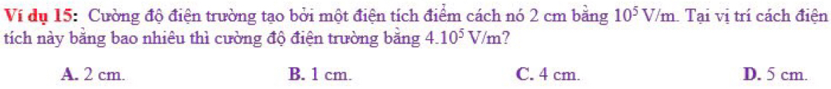 Ví dụ 15: Cường độ điện trường tạo bởi một điện tích điểm cách nó 2 cm bằng 10^5V/m Tại vị trí cách điện
tích này bằng bao nhiêu thì cường độ điện trường bằng 4.10^5V/m 7
A. 2 cm. B. 1 cm. C. 4 cm. D. 5 cm.