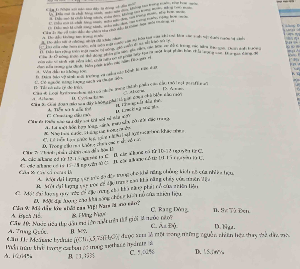 Nhận xét nào sau đây là đùng về đầu mô?
A. Đầu mô là chất lộng sánh, mẫu nâu đen, không tạn trong nước, nhẹ hơn nước
B. Dầu mô là chất lông sánh, màu đen, không tan trong nước, nặng hơn nước
C. Đầu mô là chất lóng sánh, mâu nău đen, tan trong nước, nhẹ hơn nước
D. Dầu mô là chất lóng sánh, màu nău đen, tan trong nước, nặng hơn nước.
donp 6
Câu 2: Sự cổ trận đầu đo chim tàu chô đầu là thám họa môi trường vì:
A. Do dầu không tan trong nước L es o
B. Do dầu sôi ở những nhiệt độ khác nhau
C Do đầu nhẹ hơn nước, nổi trên mặt nước cản sự hòa tan của khí oxi làm các sinh vật dưới nước bị chết
1
D. Đầu lan rồng trên mặt nước bị sóng, gió cuốn đi xa rất khó xứ lý
Cầu 3: Ở nông thôn có thể đùng phần gia súc, gia cầm, rác hữu cơ để ủ trong các hầm Bio-gas. Dưới ảnh hưởng 1p  1
ó r  
của các ví sinh vật yểm khí, chất hữu cơ sẽ phân hủy tạo ra một loại phân bón chất lượng cao. Bio-gas dùng đề gup h
đụn nấu trong gia đình. Nên phát triển các hầm Bio-gas vì
dế
x  y
A. Vốn đầu tư không lớn.
B. Đám bảo vệ sinh môi trường và mầm các bệnh bị tiêu diệt
 
a U
C. Có nguồn năng lượng sạch và thuận tiện. uợu
Cầu 4: Loại hydrocacbon nào có nhiều trong thành phần của dầu thô loại paraffinic?
u
D. Tất cả các lý đo trên. D. Arene.
C. Alkene.
6
BC
A. Alkane. B. Cycloalkane.
Câu 5: Giai đoạn nào sau đây không phải là giai đoạn chế biến dầu mỏ?
B. Chưng cất dầu thô.
A. Tiển xử lí dầu thô.
D. Cracking xúc tác.
C. Cracking dầu mỏ.
Cầu 6: Điều nào sau đây sai khi nói về dầu mỏ?
A. Là một hỗn hợp lỏng, sánh, màu sẵn, có mùi đặc trưng.
B. Nhẹ hơn nước, không tan trong nước.
C. Là hỗn hợp phức tạp, gồm nhiều loại hydrocarbon khác nhau.
D. Trong dầu mỏ không chứa các chất vô cơ.
Cầu 7: Thành phần chính của dầu hỏa là
A. các alkane có từ 12-15 nguyên tử C. B. các alkane có từ 10-12 nguyên tử C.
C. các alkane có từ 15-18 nguyên tử C. D. các alkane có từ 10-15 nguyên tử C.
Câu 8: Chi số octan là
A. Một đại lượng quy ước để đặc trưng cho khả năng chống kích nổ của nhiên liệu,
B. Một đại lượng quy ước đề đặc trưng cho khả năng cháy của nhiên liệu.
C. Một đại lượng quy ước đề đặc trưng cho khả năng phát nổ của nhiên liệu.
D. Một đại lượng cho khả năng chống kích nổ của nhiên liệu.
Câu 9: Mỏ dầu lớn nhất của Việt Nam là mỏ nào? C. Rạng Đông. D. Sư Tử Đen.
A. Bạch Hồ. B. Hồng Ngọc.
Câu 10: Nước tiêu thụ dầu mỏ lớn nhất trên thế giới là nước nào?
C. Ấn Độ. D. Nga.
A. Trung Quốc. B. Mỹ.
Câu 11: Methane hydrate [(CH_4).5,75(H_2O)] được xem là một trong những nguồn nhiên liệu thay thế dầu mỏ.
Phần trăm khối lượng cacbon có trong methane hydrate là
A. 10,04% B. 13,39% C. 5,02% D. 15,06%