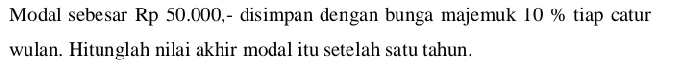 Modal sebesar Rp 50.000,- disimpan dengan bunga majemuk 10 % tiap catur 
wulan. Hitunglah nilai akhir modal itu setelah satu tahun.