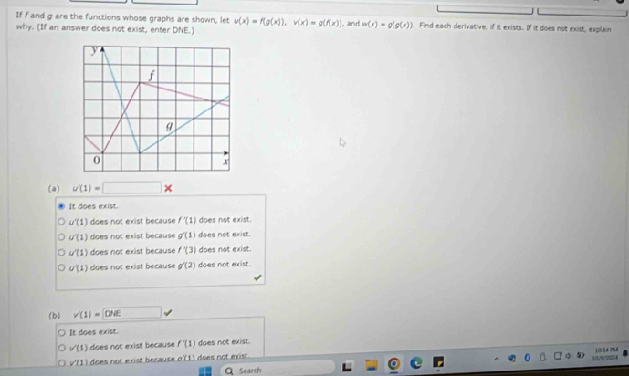 If f and g are the functions whose graphs are shown, let u(x)=f(g(x)), v(x)=g(f(x))
why. (If an answer does not exist, enter DNE.) , and w(x)=g(g(x)). Find each derivative, if it exists. If it does not exist, explain
(a) u'(1)=□
It does exist.
u'(1) does not exist because f'(1) does not exist.
u'(1) does not exist because g'(1) does not exist.
u'(1) does not exist because f'(3) does not exist.
u'(1) does not exist because g'(2) does not exist.
(b) v'(1)=□ OME
It does exist.
v'(1) does not exist because f'(1) does not exist.
10.34 PA
sqrt(11) does not exist because o'(1) does not exist.
Q Search 10/9/2024