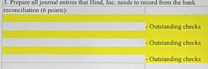 Prepare all journal entries that Hind, Inc. needs to record from the bank
reconciliation (6 points):
- Outstanding checks
Outstanding cheeks
- Outstanding checks