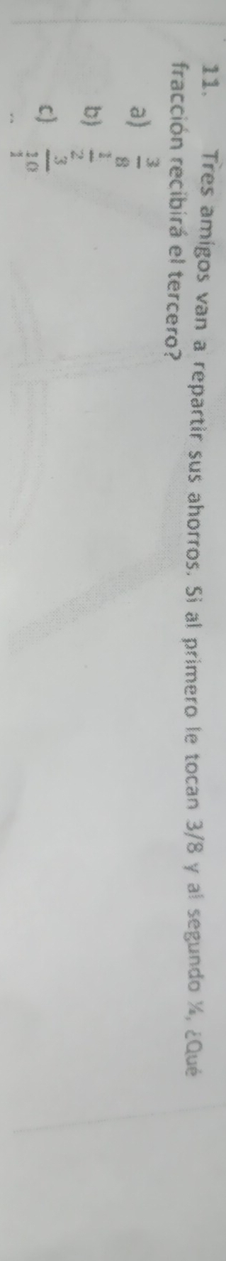 Tres amígos van a repartir sus ahorros. Si al primero le tocan 3/8 y al segundo ½, ¿Qué
fracción recibirá el tercero?
a)  3/8 
b)  1/2 
c) frac 3_3 endarray