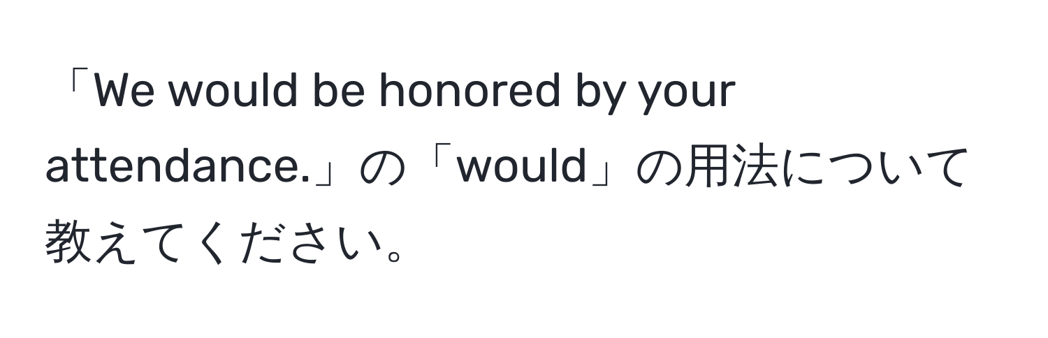 「We would be honored by your attendance.」の「would」の用法について教えてください。