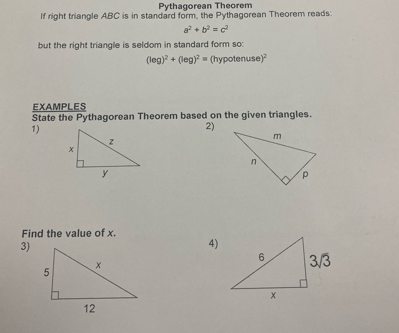 Pythagorean Theorem
If right triangle ABC is in standard form, the Pythagorean Theorem reads:
a^2+b^2=c^2
but the right triangle is seldom in standard form so:
(leg)^2+(leg)^2=(hypotenuse)^2
EXAMPLES
State the Pythagorean Theorem based on the given triangles.
1)
2)
Find the value of x.
3)
4)