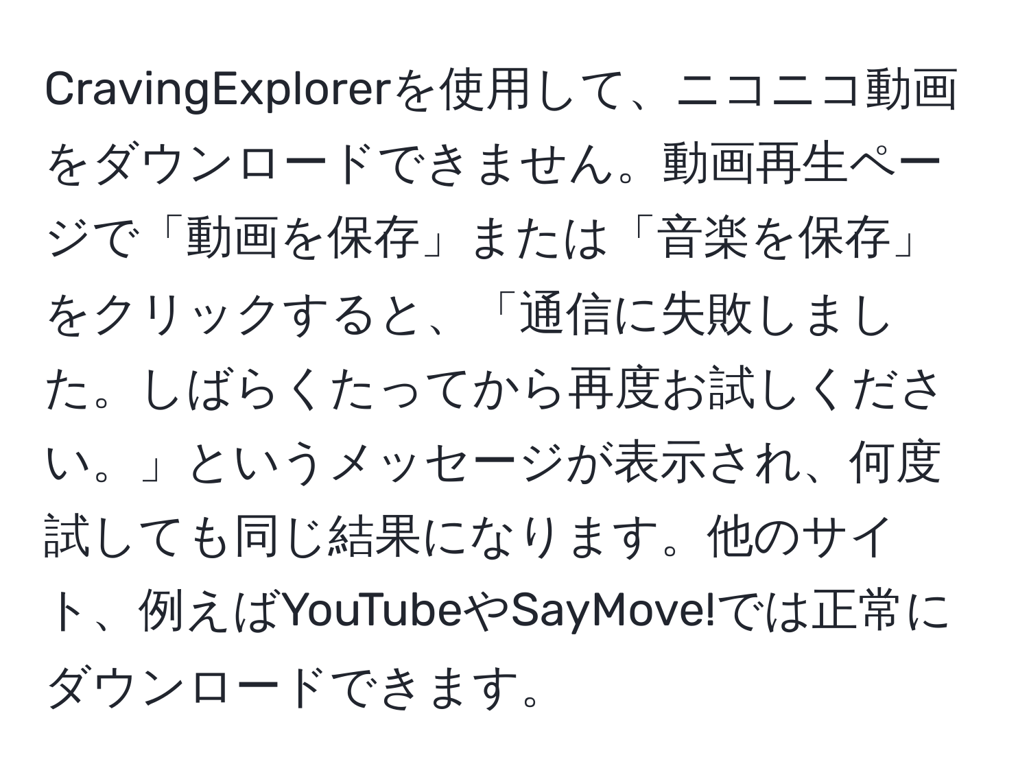 CravingExplorerを使用して、ニコニコ動画をダウンロードできません。動画再生ページで「動画を保存」または「音楽を保存」をクリックすると、「通信に失敗しました。しばらくたってから再度お試しください。」というメッセージが表示され、何度試しても同じ結果になります。他のサイト、例えばYouTubeやSayMove!では正常にダウンロードできます。