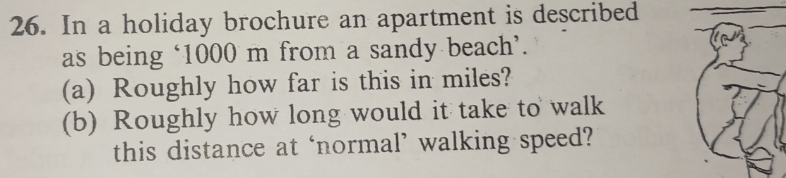 In a holiday brochure an apartment is described 
as being ‘ 1000 m from a sandy beach’. 
(a) Roughly how far is this in miles? 
(b) Roughly how long would it take to walk 
this distance at ‘normal’ walking speed?