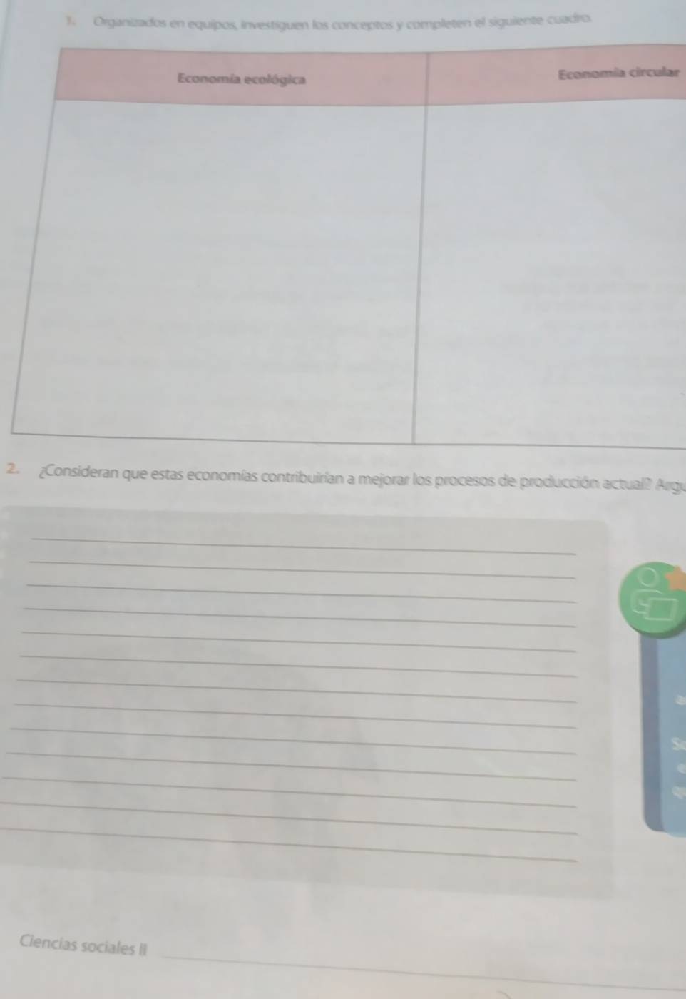 Organizados en equipos, investiguen los conceptos y completen el siguiente cuadro. 
lar 
2. ¿Consideran que estas economías contribuirían a mejorar los procesos de producción actual? Argu 
_ 
_ 
_ 
_ 
_ 
_ 
_ 
_ 
_ 
_ 
_ 
_ 
_ 
_ 
Ciencias sociales II