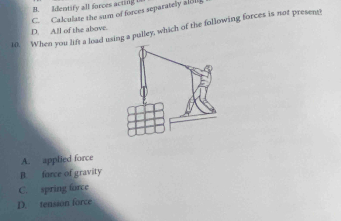 B. Identify all forces acting u
C. Calculate the sum of forces separately aldll
10. When you lift a load using a pulley, which of the following forces is not present?
D. All of the above.
A. applied force
B. force of gravity
C. spring force
D. tension force