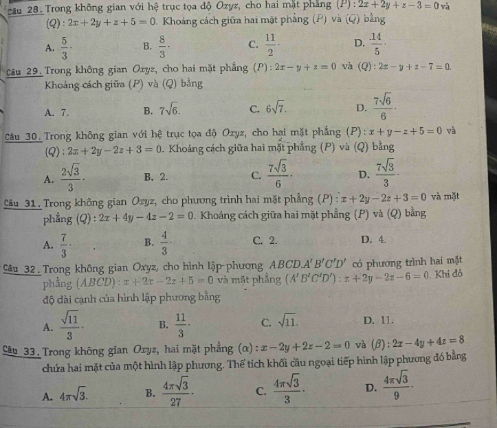 cău 28. Trong không gian với hệ trục tọa độ Ozyz, cho hai mặt phẳng (P) : 2x+2y+z-3=0 và
(Q): 2x+2y+z+5=0 0. Khoảng cách giữa hai mặt phẳng (P) và (Q) bằng
A.  5/3 · B.  8/3 · C.  11/2 · D.  14/5 ·
Câu 29. Trong không gian Oxyz, cho hai mặt phẳng (P): 2x-y+z=0 và (Q :2x-y+z-7=0.
Khoảng cách giữa (P) và (Q) bằng
A. 7. B. 7sqrt(6). C. 6sqrt(7). D.  7sqrt(6)/6 ·
Câu 30. Trong không gian với hệ trục tọa độ Oxyz, cho hai mặt phẳng (P): x+y-z+5=0 và
(Q): 2x+2y-2z+3=0. Khoảng cách giữa hai mặt phẳng (P) và (Q) bằng
A.  2sqrt(3)/3 · B. 2. C.  7sqrt(3)/6 · D.  7sqrt(3)/3 ·
Câu 31. Trong không gian Oryz, cho phương trình hai mặt phẳng (P) : x+2y-2z+3=0 và mặt
phẳng (Q) : 2x+4y-4z-2=0. Khoáng cách giữa hai mặt phẳng (P) và (Q) bằng
A.  7/3 ·  4/3 · C. 2. D. 4.
B.
* Cầu 32 Trong không gian Oxyz, cho hình lập-phương ABCD.A'B'C'D' có phương trình hai mặt
phẳng (ABCD) : x+2x-2z+5=0 và mặt phẳng (A'B'C'D'):x+2y-2z-6=0. Khi đó
độ dài cạnh của hình lập phương bằng
A.  sqrt(11)/3 ·  11/3 · C. sqrt(11). D. 11.
B.
Câu 33. Trong không gian Oxyz, hai mặt phẳng (α): x-2y+2z-2=0 và (β): 2x-4y+4z=8
chứa hai mặt của một hình lập phương. Thể tích khối cầu ngoại tiếp hình lập phương đó bằng
A. 4π sqrt(3). B.  4π sqrt(3)/27 · C.  4π sqrt(3)/3 · D.  4π sqrt(3)/9 .