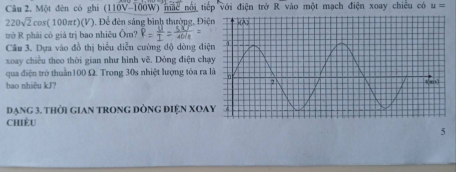 Một đèn có ghi (110V-100W ) mắc nổi tiếp với điện trở R vào một mạch điện xoay chiều có u=
220sqrt(2)cos (100π t)(V) Để đèn sáng bình thường, Điệ
trở R phải có giá trị bao nhiêu Ôm?
Câu 3. Dựa vào đồ thị biểu diễn cường độ dòng đi
xoay chiều theo thời gian như hình vẽ. Dòng điện chạ
qua điện trở thuần100 Ω. Trong 30s nhiệt lượng tỏa ra 
bao nhiêu kJ?
DạNG 3. THời GIAN TRONG DÒNG ĐIỆN XOA
CHIÈU
5