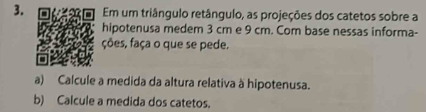 Em um triângulo retângulo, as projeções dos catetos sobre a 
hipotenusa medem 3 cm e 9 cm. Com base nessas informa- 
ções, faça o que se pede. 
a) Calcule a medida da altura relativa à hipotenusa. 
b) Calcule a medida dos catetos.