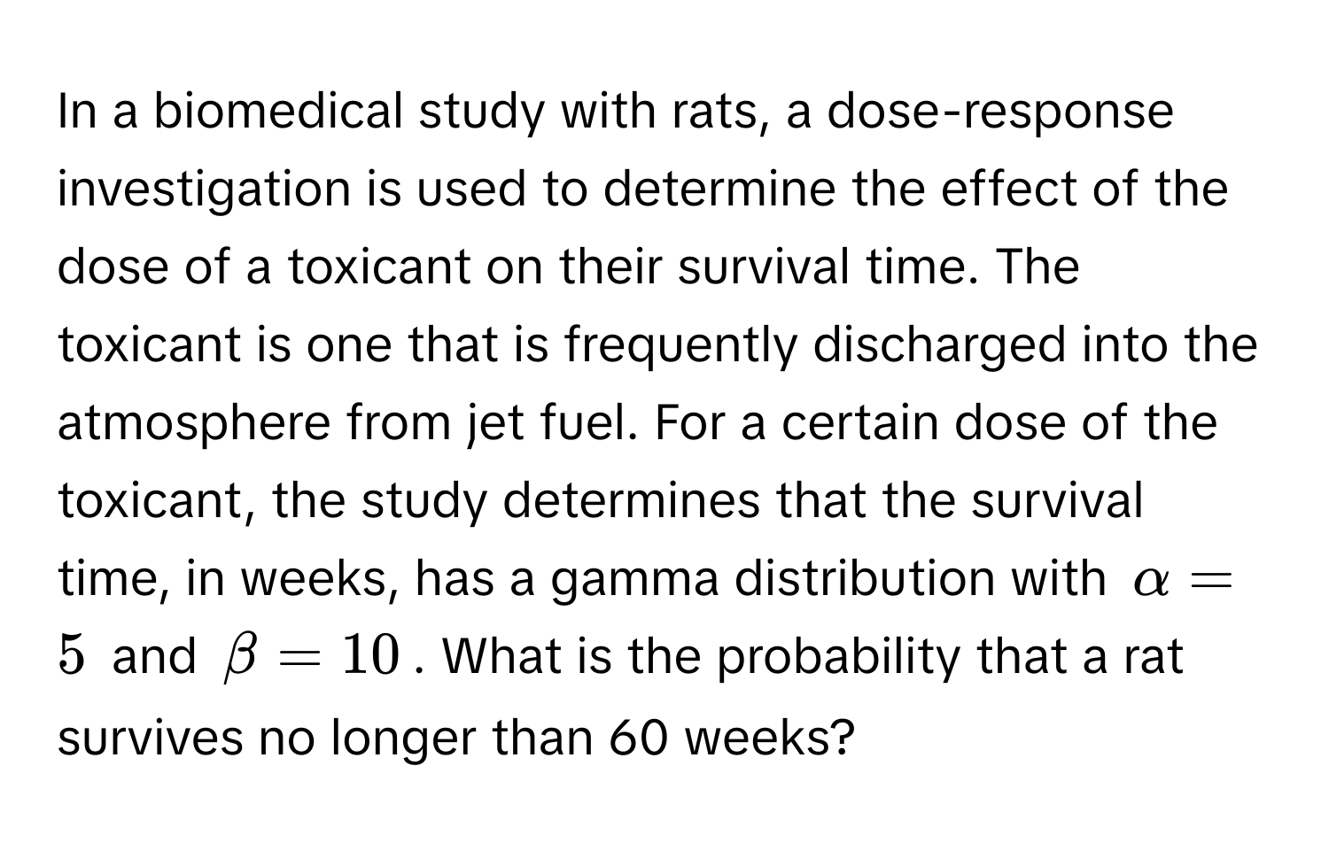 In a biomedical study with rats, a dose-response investigation is used to determine the effect of the dose of a toxicant on their survival time. The toxicant is one that is frequently discharged into the atmosphere from jet fuel. For a certain dose of the toxicant, the study determines that the survival time, in weeks, has a gamma distribution with $alpha = 5$ and $beta = 10$. What is the probability that a rat survives no longer than 60 weeks?