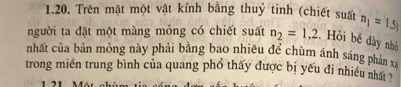 Trên mặt một vật kính bằng thuỷ tinh (chiết suất n_1=1.5)
người ta đặt một màng mỏng có chiết suất n_2=1,2. Hồi bề dày nhỏ 
nhất của bản mỏng này phải bằng bao nhiêu để chùm ánh sáng phản xa
trong miền trung bình của quang phổ thấy được bị yếu đi nhiều nhất ?