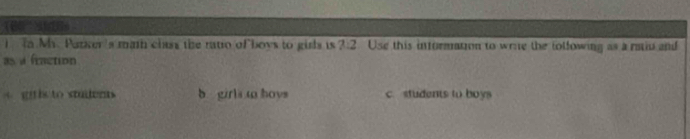 Tn Mr. Parker 's math class the ratio of boys to girls is ?:2 Use this information to wrie the tollowing as a raio and
as a fraction
A gris to studens b girls to hoys c. students to boys