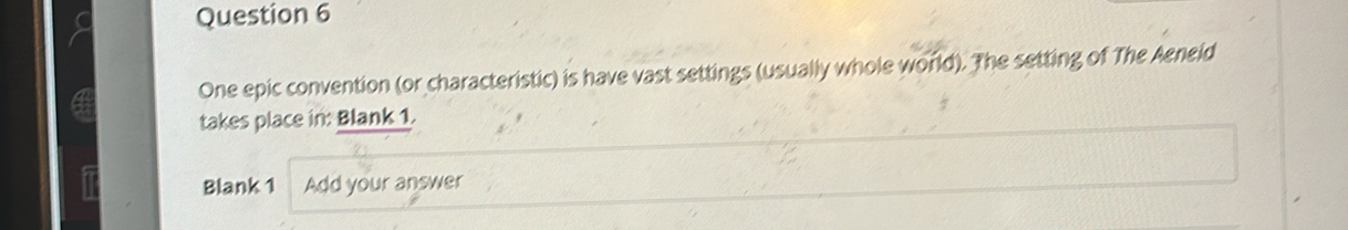 One epic convention (or characteristic) is have vast settings (usually whole world). The setting of The Aeneid 
takes place in: Blank 1. 
Blank 1 Add your answer