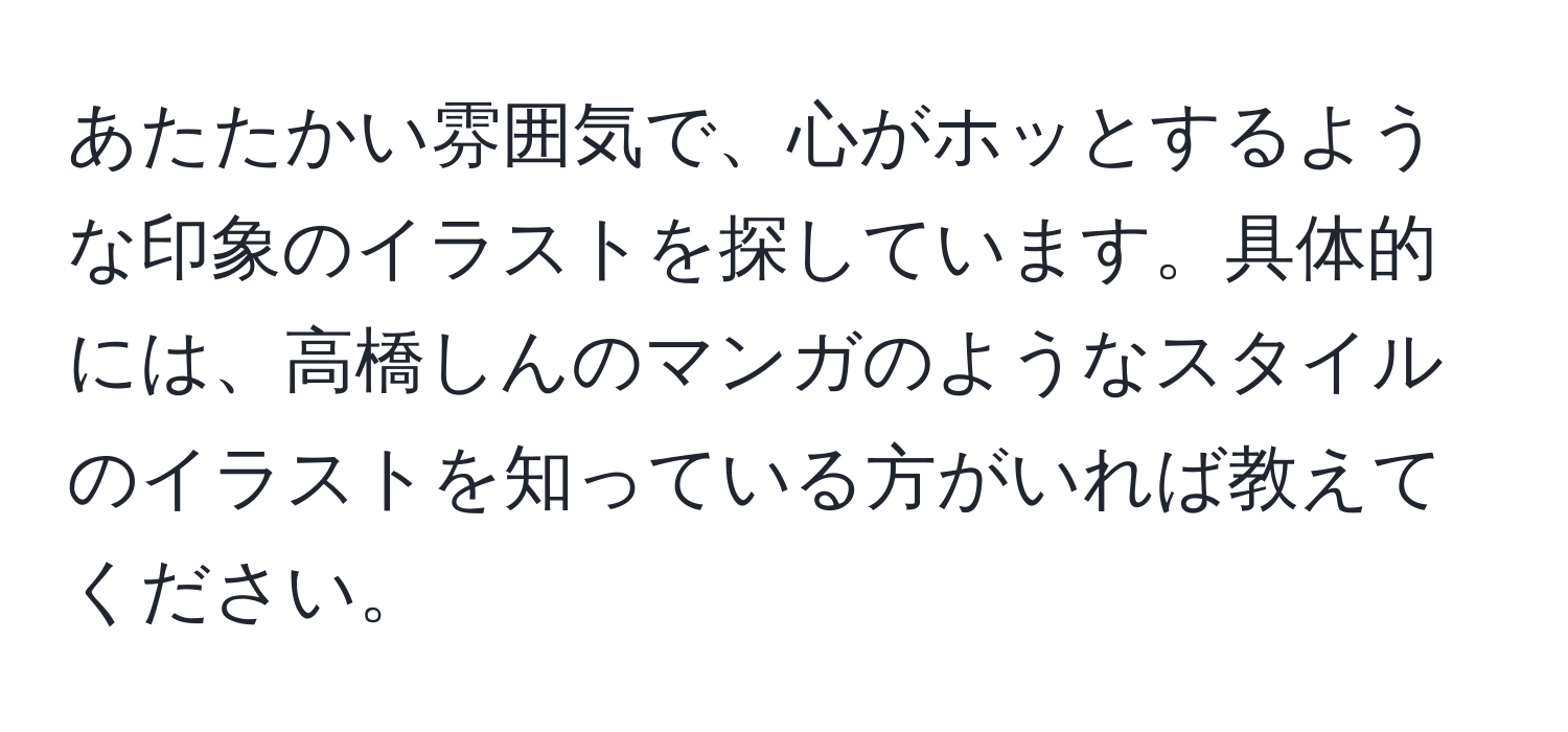 あたたかい雰囲気で、心がホッとするような印象のイラストを探しています。具体的には、高橋しんのマンガのようなスタイルのイラストを知っている方がいれば教えてください。