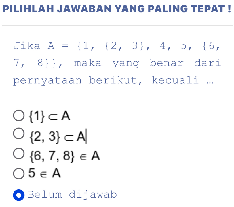 PILIHLAH JAWABAN YANG PALING TEPAT !
Jika A= 1, 2,3 ,4,5, 6,
7, 8, maka yang benar dari
pernyataan berikut, kecuali ...
 1 ⊂ A
 2,3 ⊂ A|
 6,7,8 ∈ A
5∈ A
Belum dijawab