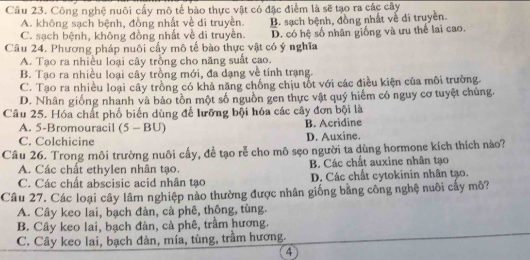 Công nghệ nuôi cấy mô tế bào thực vật có đặc điểm là sẽ tạo ra các cây
A. không sạch bệnh, đồng nhất về di truyền. B. sạch bệnh, đồng nhất vế di truyền.
C. sạch bệnh, không đồng nhất về di truyền. D. có hệ số nhân giống và ưu thế lai cao.
Câu 24. Phương pháp nuôi cấy mô tế bào thực vật có ý nghĩa
A. Tạo ra nhiều loại cây trồng cho năng suất cao.
B. Tạo ra nhiều loại cây trồng mới, đa dạng về tính trạng.
C. Tạo ra nhiều loại cây trồng có khả năng chống chịu tốt với các điều kiện của môi trường.
D. Nhân giống nhanh và bảo tồn một số nguồn gen thực vật quý hiếm có nguy cơ tuyệt chủng.
Câu 25. Hóa chất phố biến dùng để lưỡng bội hóa các cây đơn bội là
A. 5 -Bromouracil (5 - BU) B. Acridine
C. Colchicine D. Auxine.
Câu 26. Trong môi trường nuôi cấy, để tạo rễ cho mô sẹo người ta dùng hormone kích thích nào?
A. Các chất ethylen nhân tạo. B. Các chất auxine nhân tạo
C. Các chất abscisic acid nhân tạo D. Các chất cytokinin nhân tạo.
Câu 27. Các loại cây lâm nghiệp nào thường được nhân giống bằng công nghệ nuôi cấy mô?
A. Cây keo lai, bạch đàn, cà phê, thông, tùng.
B. Cây keo lai, bạch đàn, cà phê, trầm hương.
C. Cây keo lai, bạch đàn, mía, tùng, trầm hương.
4