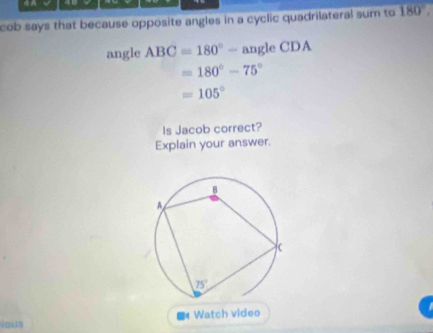 cob says that because opposite angles in a cyclic quadrilateral sum to 180'.
angle ABC=180°-angleCDA
=180°-75°
=105°
Is Jacob correct?
Explain your answer.
ious *Watch video