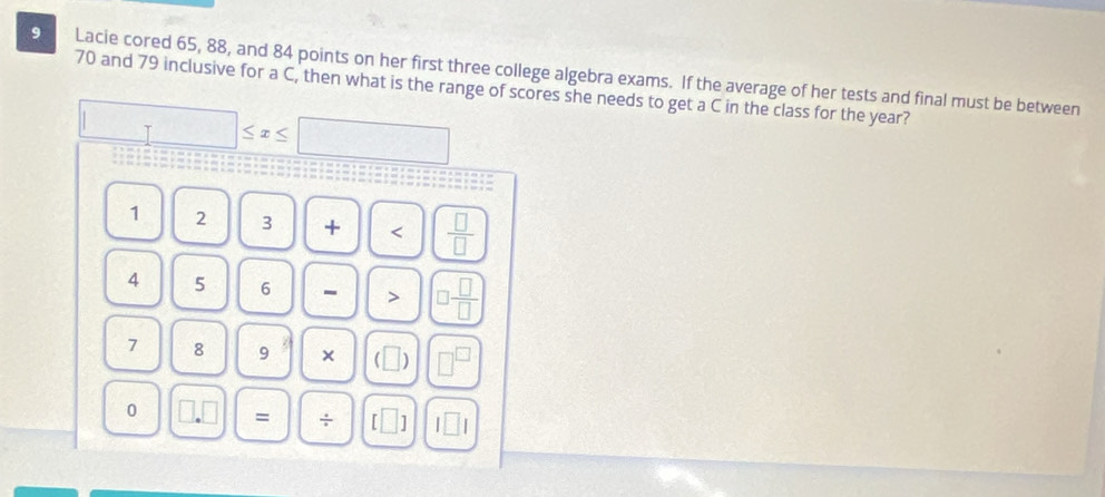 Lacie cored 65, 88, and 84 points on her first three college algebra exams. If the average of her tests and final must be between
70 and 79 inclusive for a C, then what is the range of scores she needs to get a C in the class for the year?
□ ≤ x≤ □
1 2 3 + < <tex> □ /□  
4 5 6 - > □  □ /□  
7 8 9 × (□ ) □^(□)
0 □ .□ = ÷ [□ ] l□ l