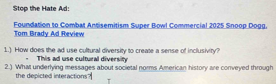 Stop the Hate Ad: 
Foundation to Combat Antisemitism Super Bowl Commercial 2025 Snoop Dogg, 
Tom Brady Ad Review 
1.) How does the ad use cultural diversity to create a sense of inclusivity? 
This ad use cultural diversity 
2.) What underlying messages about societal norms American history are conveyed through 
the depicted interactions?