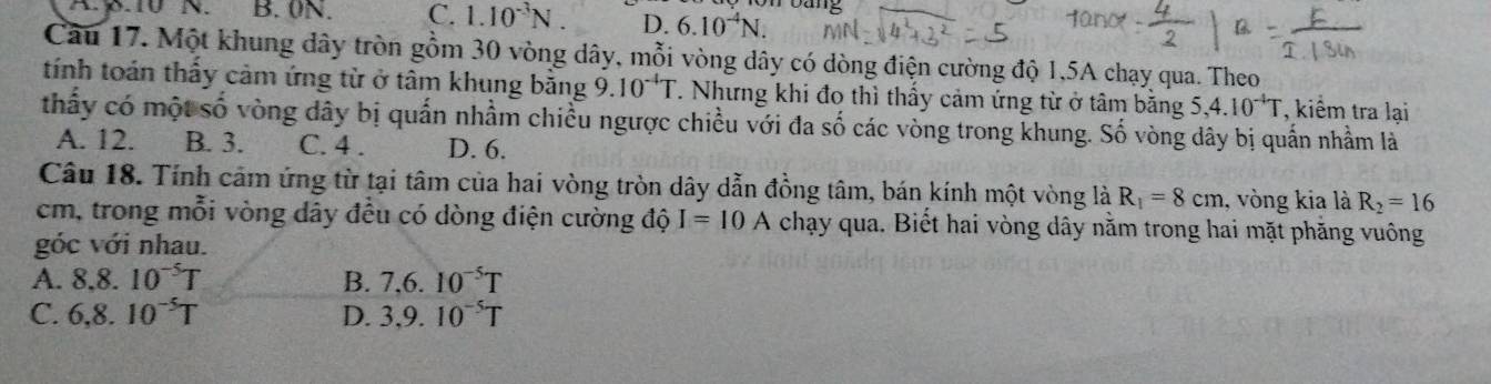 Dang
Ap.IV N. B. 0N. C. 1.10^(-3)N. D. 6.10^(-4)N. 
Câu 17. Một khung dây tròn gồm 30 vòng dây, mỗi vòng dây có dòng điện cường độ 1,5A chạy qua. Theo
tính toán thấy cảm ứng từ ở tâm khung bằng 9.10^(-4)T. Nhưng khi đo thì thấy cảm ứng từ ở tâm băng 5, 4.10^(-4)T , kiểm tra lại
thấy có một số vòng dây bị quấn nhầm chiều ngược chiều với đa số các vòng trong khung. Số vòng dây bị quấn nhầm là
A. 12. B. 3. C. 4. D. 6.
Câu 18. Tính cảm ứng từ tại tâm của hai vòng tròn dây dẫn đồng tâm, bán kính một vòng là R_1=8cm , vòng kia là R_2=16
cm, trong mỗi vòng dây đều có dòng điện cường độ I=10A chạy qua. Biết hai vòng dây nằm trong hai mặt phăng vuông
góc với nhau.
A. 8.8.10^(-5)T B. 7, 6.10^(-5)T
C. 6, 8.10^(-5)T D. 3,9.10^(-5)T