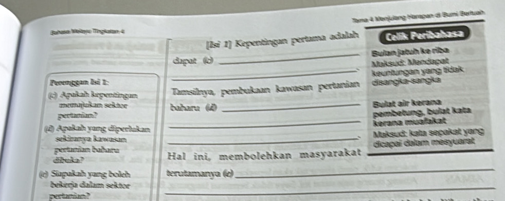 Tama 4 Menjulang Harapan di Bumi Bertuah 
Bahasa Mełayu Tīngkalan 4
[Isi 1] Kepentingan pertama adalah Celiß Peribahasa 
dapat (c) _Bulan jatuh ke riba 
、 Maksud: Mendapat 
_keuntungan yang tidak 
Perenggan Isi 1: disangka-sangka 
(c) Apakah képentingan Tamsilnya, pembukaan kawasan pertanian 
memajukan sektor baharu (4) 
pertanian? _Bulat air kerana 
pembetung, bulat kata 
_kerana muəfakat 
(d) Apakah yang diperlukan 
sekiranya kawasan _ Maksud: kəta sepakət yang 
` 
pertanian baharu dicapai dalam mesyuarst 
dibuka? Hal ini, membolehkan masyarakat_ 
(e) Siapakah yang boleh terutamanya (e) 
_ 
bekerja dalam sektor_ 
pertanian?