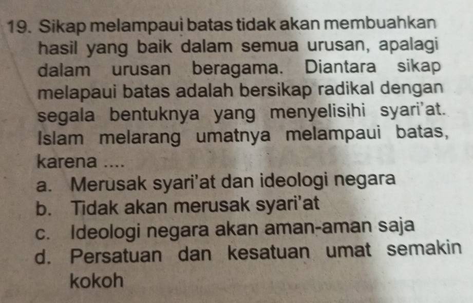 Sikap melampaui batas tidak akan membuahkan
hasil yang baik dalam semua urusan, apalagi
dalam urusan beragama. Diantara sikap
melapaui batas adalah bersikap radikal dengan
segala bentuknya yang menyelisihi syari'at.
Islam melarang umatnya melampaui batas,
karena ....
a. Merusak syari'at dan ideologi negara
b. Tidak akan merusak syari’at
c. Ideologi negara akan aman-aman saja
d. Persatuan dan kesatuan umat semakin
kokoh