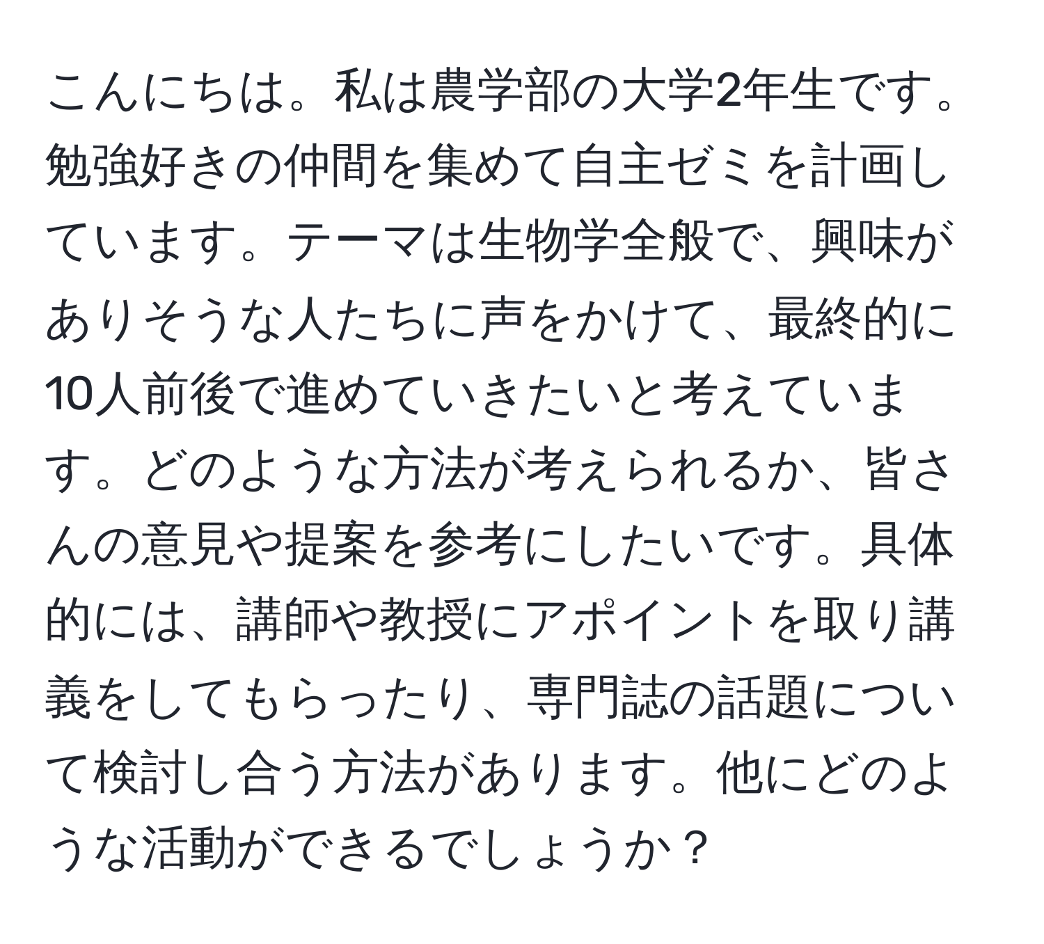 こんにちは。私は農学部の大学2年生です。勉強好きの仲間を集めて自主ゼミを計画しています。テーマは生物学全般で、興味がありそうな人たちに声をかけて、最終的に10人前後で進めていきたいと考えています。どのような方法が考えられるか、皆さんの意見や提案を参考にしたいです。具体的には、講師や教授にアポイントを取り講義をしてもらったり、専門誌の話題について検討し合う方法があります。他にどのような活動ができるでしょうか？