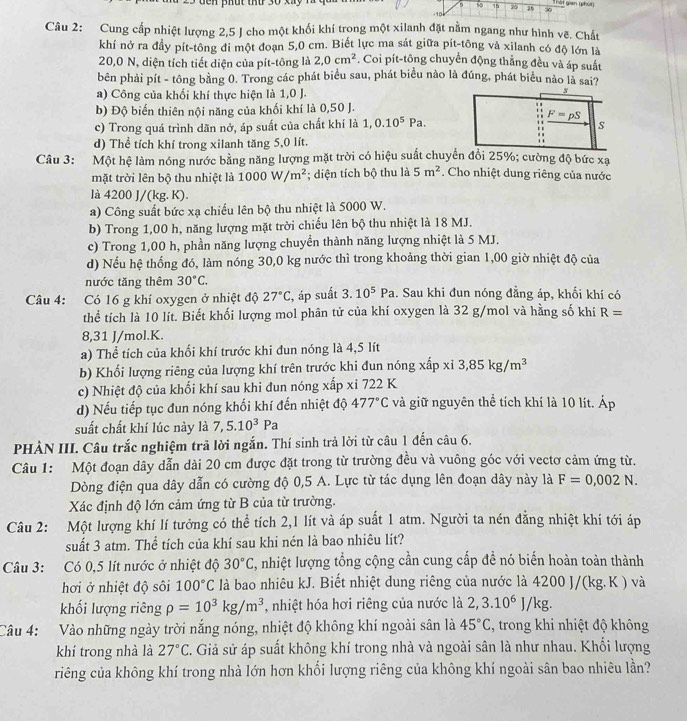 50 15 20 ởi gian (phút
-10 26 30
Câu 2: Cung cấp nhiệt lượng 2,5 J cho một khối khí trong một xilanh đặt nằm ngang như hình vẽ. Chất
khí nở ra đầy pít-tông đi một đoạn 5,0 cm. Biết lực ma sát giữa pít-tông và xilanh có độ lớn là
20,0 N, diện tích tiết diện của pít-tông là 2,0cm^2. Coi pit-tông chuyển động thắng đều và áp suất
bên phải pít - tông bằng 0. Trong các phát biểu sau, phát biểu nào là đúng, phát biểu nào là sai?
a) Công của khối khí thực hiện là 1,0 J.
3
b) Độ biến thiên nội năng của khối khí là 0,50 J.
c) Trong quá trình dãn nở, áp suất của chất khí là 1,0.10^5Pa.
F=pS
s
d) Thể tích khí trong xilanh tăng 5,0 lít.
::
Câu 3: Một hệ làm nóng nước bằng năng lượng mặt trời có hiệu suất chuyển đổi 25%; cường độ bức xa
mặt trời lên bộ thu nhiệt là 1000W/m^2; diện tích bộ thu là 5m^2. Cho nhiệt dung riêng của nước
là 4200 J/(kg. K).
a) Công suất bức xạ chiếu lên bộ thu nhiệt là 5000 W.
b) Trong 1,00 h, năng lượng mặt trời chiếu lên bộ thu nhiệt là 18 MJ.
c) Trong 1,00 h, phần năng lượng chuyền thành năng lượng nhiệt là 5 MJ.
d) Nếu hệ thống đó, làm nóng 30,0 kg nước thì trong khoảng thời gian 1,00 giờ nhiệt độ của
nước tăng thêm 30°C.
Câu 4: Có 16 g khí oxygen ở nhiệt độ 27°C :, áp suất 3.10^5Pa. Sau khi đun nóng đằng áp, khối khí có
thể tích là 10 lít. Biết khối lượng mol phân tử của khí oxygen là 32 g/mol và hằng số khí R=
8,31 J/mol.K.
a) Thể tích của khối khí trước khi đun nóng là 4,5 lít
b) Khối lượng riêng của lượng khí trên trước khi đun nóng xấp xi3,85kg/m^3
c) Nhiệt độ của khối khí sau khi đun nóng xấp xỉ 722 K
d) Nếu tiếp tục đun nóng khối khí đến nhiệt độ 477°C và giữ nguyên thể tích khí là 10 lít. Áp
suất chất khí lúc này là 7,5.10^3Pa
PHÀN III. Câu trắc nghiệm trả lời ngắn. Thí sinh trả lời từ câu 1 đến câu 6.
Câu 1: Một đoạn dây dẫn dài 20 cm được đặt trong từ trường đều và vuông góc với vectơ cảm ứng từ.
Dòng điện qua dây dẫn có cường độ 0,5 A. Lực từ tác dụng lên đoạn dây này là F=0,002N.
Xác định độ lớn cảm ứng từ B của từ trường.
Câu 2: Một lượng khí lí tưởng có thể tích 2,1 lít và áp suất 1 atm. Người ta nén đẳng nhiệt khí tới áp
suất 3 atm. Thể tích của khí sau khi nén là bao nhiêu lít?
Câu 3: Có 0,5 lít nước ở nhiệt độ 30°C , nhiệt lượng tổng cộng cần cung cấp đề nó biến hoàn toàn thành
hơi ở nhiệt độ sôi 100°C là bao nhiêu kJ. Biết nhiệt dung riêng của nước là 4200 J/(kg.K ) và
khối lượng riêng rho =10^3kg/m^3 , nhiệt hóa hơi riêng của nước là 2,3.10^6 I/k g.
Câu 4: Vào những ngày trời nắng nóng, nhiệt độ không khí ngoài sân là 45°C , trong khi nhiệt độ không
khí trong nhà là 27°C T. Giả sử áp suất không khí trong nhà và ngoài sân là như nhau. Khổi lượng
riêng của không khí trong nhà lớn hơn khối lượng riêng của không khí ngoài sân bao nhiêu lần?