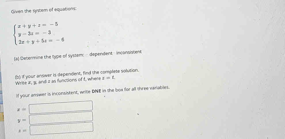 Given the system of equations:
beginarrayl x+y+z=-5 y-3z=-3 2x+y+5z=-6endarray.
(a) Determine the type of system: dependent inconsistent
(b) If your answer is dependent, find the complete solution.
Write æ, y, and z as functions of t, where z=t. 
If your answer is inconsistent, write DNE in the box for all three variables.
x=
y=
z=