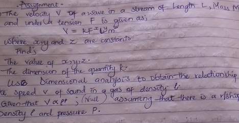 fssinment. 
The reloaty v of auaue in a stream of langth L, Mass M
and under a tension F is given asj
Y=kF^xL^ym^t
Where asy and I are constant 
Find's 
The value of x, y2. 
The dimension of the quantity k
Us Dimensional analyois to obtain the relaction ship 
te speed v of sound in a gas of density 
Given that Va e^r; (iull) aosuming that there is a riohg 
pensity and pressure P.