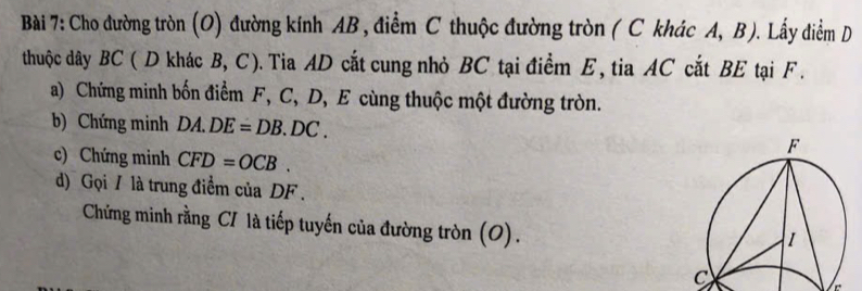 Cho đường tròn (O) đường kính AB , điểm C thuộc đường tròn ( C khác A, B ). Lấy điểm D 
thuộc dây BC ( D khác B, C). Tia AD cắt cung nhỏ BC tại điểm E, tia AC cắt BE tại F. 
a) Chứng minh bốn điểm F, C, D, E cùng thuộc một đường tròn. 
b) Chứng minh DA.DE=DB.DC. 
c) Chứng minh CFD=OCB. 
d) Gọi / là trung điểm của DF. 
Chứng minh rằng C/ là tiếp tuyến của đường tròn (O). 
_