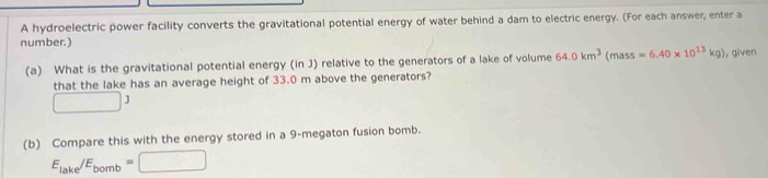 A hydroelectric power facility converts the gravitational potential energy of water behind a dam to electric energy. (For each answer, enter a 
number.) 
(a) What is the gravitational potential energy (in J) relative to the generators of a lake of volume 64.0km^3(mass=6.40* 10^(13)kg) , given 
that the lake has an average height of 33.0 m above the generators?
□ 3
(b) Compare this with the energy stored in a 9-megaton fusion bomb.
E_lake/E_bomb=□