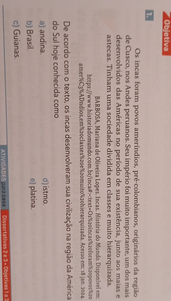 Objetiva
1
Os incas foram povos ameríndios, pré-colombianos, originários da região
de Cusco, nos Andes peruanos. Seu império foi muito importante, um dos mais
desenvolvidos das Américas no período de sua existência, junto aos maias e
astecas. Tinham uma sociedade dividida em classes e muito hierarquizada.
BARBOSA, Mariana de Oliveira Lopes. Incas. História do Mundo. Disponível em:
https://www.historiadomundo.com.br/inca#:~:text=Os % 20incas % 20foram % 20povos % 20
amer % C3 % ADndios,em % 20classes % 20e% 20muito % 20hierarquizada. Acesso em: 18 jan. 2024.
De acordo com o texto, os incas desenvolveram sua civilização na região da América
do Sul hoje conhecida como
a) andina. d) istmo.
b) Brasil. e) platina.
c) Guianas.
ATIVIDADES para casa Dissertativas 2 e 3 • Objetivas 1 a 3