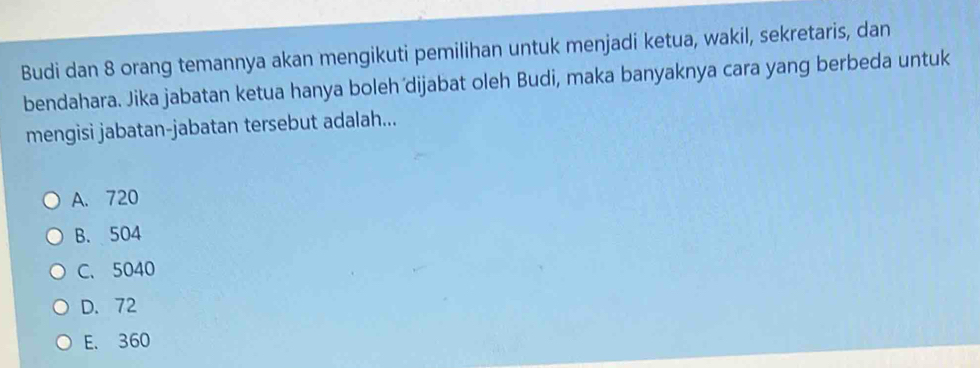 Budi dan 8 orang temannya akan mengikuti pemilihan untuk menjadi ketua, wakil, sekretaris, dan
bendahara. Jika jabatan ketua hanya boleh dijabat oleh Budi, maka banyaknya cara yang berbeda untuk
mengisi jabatan-jabatan tersebut adalah...
A. 720
B. 504
C. 5040
D. 72
E. 360