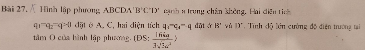 ình lập phương ABCDA'1 3^,C^,D^, cạnh a trong chân không. Hai điện tích
q_1=q_2=q>0 đặt ở A, C, hai điện tích q_3=q_4=-q đặt ở B^(^,) và D^,. Tính độ lớn cường độ điện trường tại 
tâm O của hình lập phương. (ĐS:  16kq/3sqrt(3)a^2 )