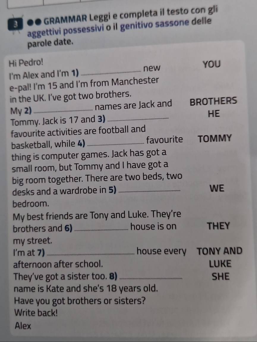 3º ●● GRAMMAR Leggi e completa il testo con gli 
aggettivi possessivi o il genitivo sassone delle 
parole date. 
Hi Pedro! YOU 
I'm Alex and I'm 1) 
_new 
e-pal! I'm 15 and I'm from Manchester 
in the UK. I’ve got two brothers. 
My 2) _names are Jack and BROTHERS 
Tommy. Jack is 17 and 3) _HE 
favourite activities are football and 
basketball, while 4) _favourite TOMMY 
thing is computer games. Jack has got a 
small room, but Tommy and I have got a 
big room together. There are two beds, two 
desks and a wardrobe in 5)_ 
WE 
bedroom. 
My best friends are Tony and Luke. They’re 
brothers and 6) _house is on THEY 
my street. 
I'm at 7) _house every TONY AND 
afternoon after school. LUKE 
They've got a sister too. 8) _SHE 
name is Kate and she's 18 years old. 
Have you got brothers or sisters? 
Write back! 
Alex