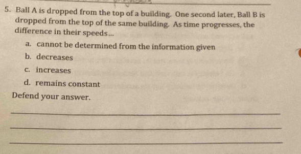 Ball A is dropped from the top of a building. One second later, Ball B is
dropped from the top of the same building. As time progresses, the
difference in their speeds...
a. cannot be determined from the information given
b. decreases
c. increases
d. remains constant
Defend your answer.
_
_
_