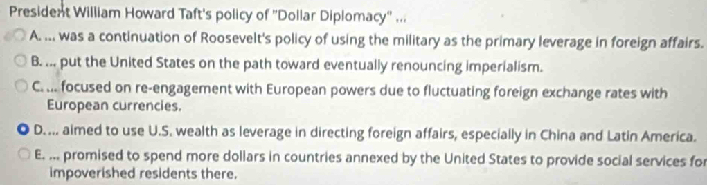 President William Howard Taft's policy of "Dollar Diplomacy" ...
A. ... was a continuation of Roosevelt's policy of using the military as the primary leverage in foreign affairs.
B. ... put the United States on the path toward eventually renouncing imperialism.
C. ... focused on re-engagement with European powers due to fluctuating foreign exchange rates with
European currencies.
D.... aimed to use U.S. wealth as leverage in directing foreign affairs, especially in China and Latin America.
E. ... promised to spend more dollars in countries annexed by the United States to provide social services for
impoverished residents there.