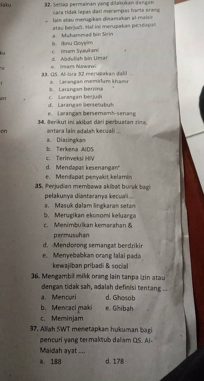 laku 32. Setiap permainan yang dilakukan dengan
cara tidak lepas dari merampas harta orang
lain atau merugikan dinamakan al-maisir
atau berjudi. Hal ini merupakan pendapat
a. Muhammad bin Sirin
b. Ibnu Qoyyim
ku c. Imam Syaukani
d. Abdullah bin Umar
ru e. Imam Nawawi
33. QS. Al-Isra 32 merupakan dalil ...
t a. Larangan memilum khamr
b. Larangan berzina
an c. Larangan berjudi
d. Larangan bersetubuh
e. Larangan bersemamh-senang
34. Berikut ini akibat dari perbuatan zina,
on antara lain adalah kecuali ...
a. Diasingkan
b. Terkena AIDS
c. Terinveksi HIV
d. Mendapat kesenangan'
e. Mendapat penyakit kelamin
35. Perjudian membawa akibat buruk bagi
pelakunya diantaranya kecuali...
a. Masuk dalam lingkaran setan
b. Merugikan ekonomi keluarga
c. Menimbulkan kemarahan &
permusuhan
d. Mendorong semangat berdzikir
e. Menyebabkan orang lalai padá
kewajiban pribadi & social
36. Mengambil milık orang lain tanpa izin atau
dengan tidak sah, adalah definisi tentang ...
a. Mencuri d. Ghosob
b. Mencaci maki e. Ghibah
c. Meminjam
37. Allah SWT menetapkan hukuman bagi
pencuri yang te maktub dalam QS. Al-
Maidah ayat ....
a. 188 d. 178