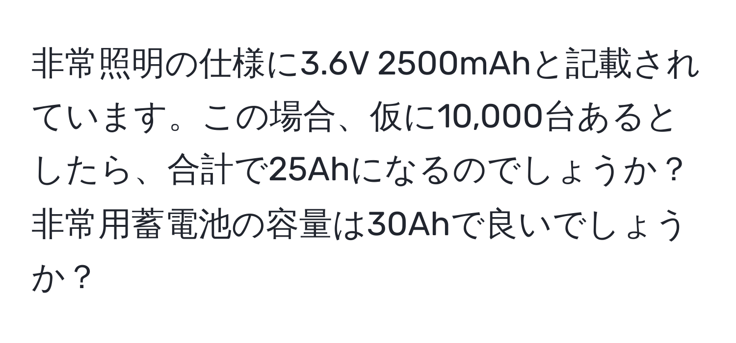 非常照明の仕様に3.6V 2500mAhと記載されています。この場合、仮に10,000台あるとしたら、合計で25Ahになるのでしょうか？非常用蓄電池の容量は30Ahで良いでしょうか？