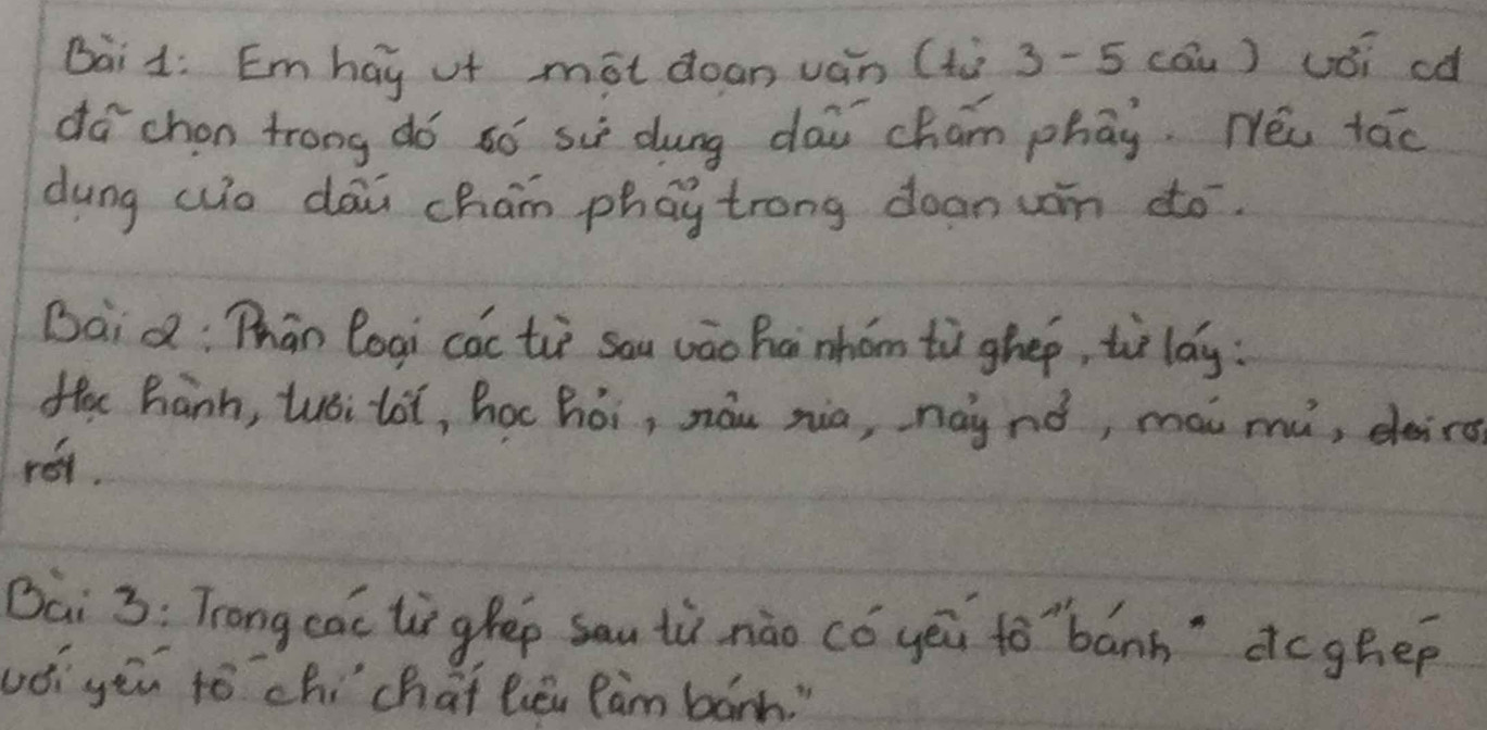 Bai1: Emhay uf mōt doan ván (ti 3-5 cóu) uói ¢d 
dá chon trong dó ¢ó suè dung daw cham phāy. Néi tāo 
dung wo dāi cham phay trong dean un do. 
Baid: Thān logi cac tiè sau vāo hci mhóm tù ghep, to lag : 
fec hanh, tuói loi, hoc hói, náu zia, nainó, mài mu, deirs 
ret. 
Bai 3: Trong cac liglep sau tù nào có yēi to`bánh" dcghep 
uóiyěu tó chí chai lēi Ràm bárh. "