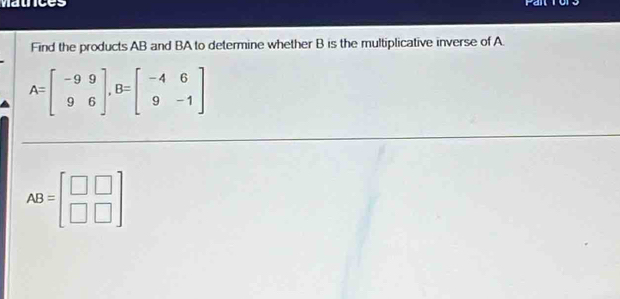 mauce rail
Find the products AB and BA to determine whether B is the multiplicative inverse of A.
A=beginbmatrix -9&9 9&6endbmatrix , B=beginbmatrix -4&6 9&-1endbmatrix
AB=beginbmatrix □ &□  □ &□ endbmatrix