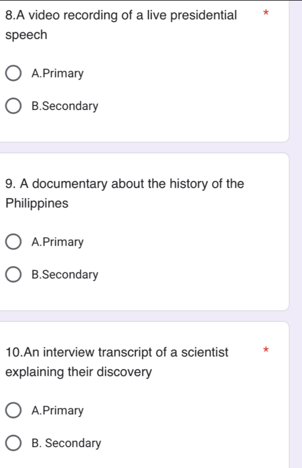 A video recording of a live presidential €£*
speech
A.Primary
B.Secondary
9. A documentary about the history of the
Philippines
A.Primary
B.Secondary
10.An interview transcript of a scientist *
explaining their discovery
A.Primary
B. Secondary