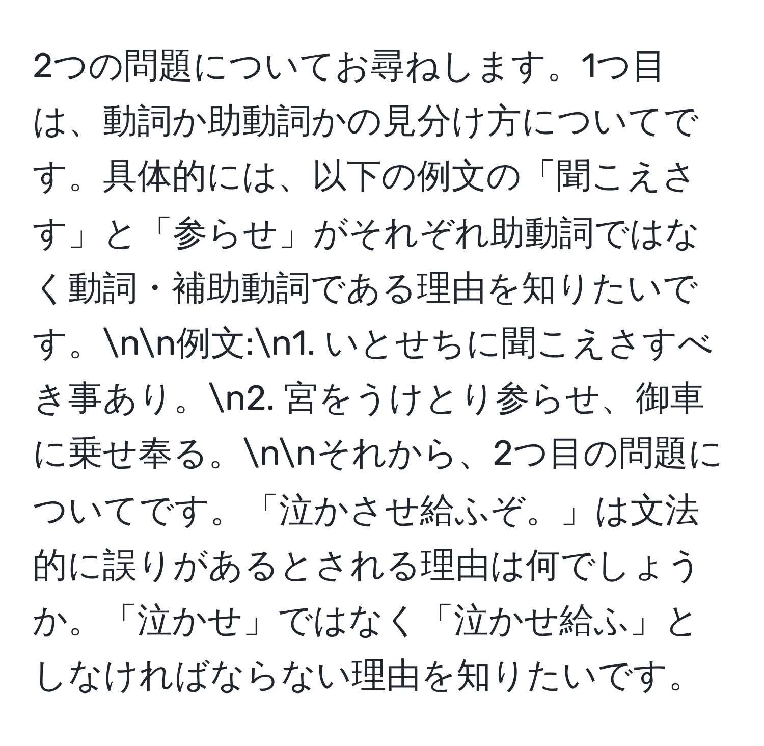 2つの問題についてお尋ねします。1つ目は、動詞か助動詞かの見分け方についてです。具体的には、以下の例文の「聞こえさす」と「参らせ」がそれぞれ助動詞ではなく動詞・補助動詞である理由を知りたいです。nn例文:n1. いとせちに聞こえさすべき事あり。n2. 宮をうけとり参らせ、御車に乗せ奉る。nnそれから、2つ目の問題についてです。「泣かさせ給ふぞ。」は文法的に誤りがあるとされる理由は何でしょうか。「泣かせ」ではなく「泣かせ給ふ」としなければならない理由を知りたいです。